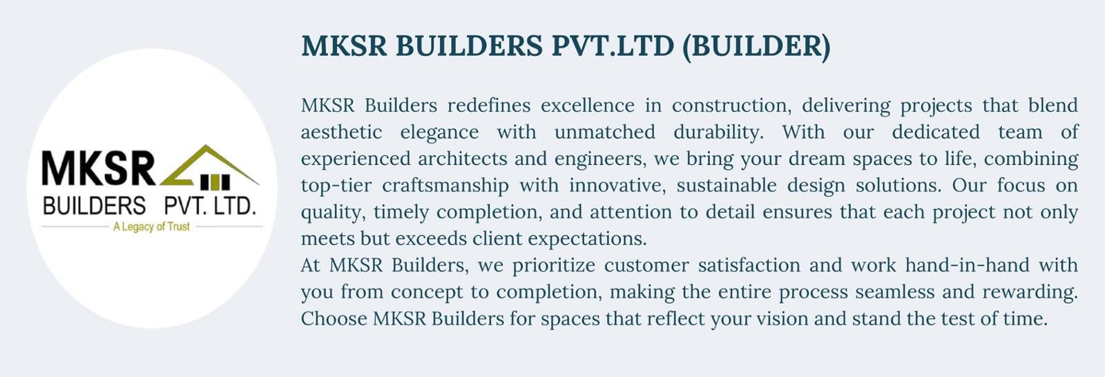 MKSR BUILDERS PVT.LTD (BUILDER) MKSR Builders redefines excellence in construction, delivering projects that blend aesthetic elegance with unmatched durability. With our dedicated team of experienced architects and engineers, we bring your dream spaces to life, combining top-tier craftsmanship with innovative, sustainable design solutions. Our focus on quality, timely completion, and attention to detail ensures that each project not only meets but exceeds client expectations. At MKSR Builders, we prioritize customer satisfaction and work hand-in-hand with you from concept to completion, making the entire process seamless and rewarding. Choose MKSR Builders for spaces that reflect your vision and stand the test of time.