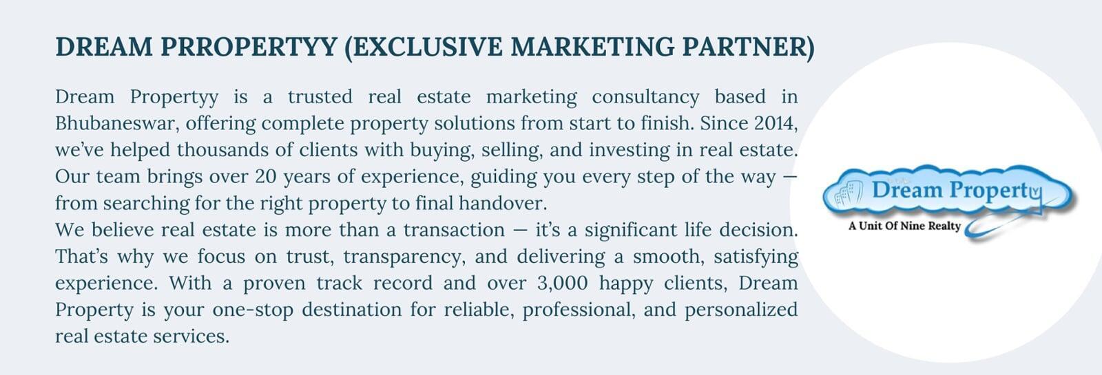 DREAM PRROPERTYY (EXCLUSIVE MARKETING PARTNER) Dream Property is a trusted real estate marketing consultancy based in Bhubaneswar, offering complete property solutions from start to finish. Since 2014, we’ve helped thousands of clients with buying, selling, and investing in real estate. Our team brings over 20 years of experience, guiding you every step of the way — from searching for the right property to final handover. We believe real estate is more than a transaction — it’s a significant life decision. That’s why we focus on trust, transparency, and delivering a smooth, satisfying experience. With a proven track record and over 3,000 happy clients, Dream Property is your one-stop destination for reliable, professional, and personalized real estate services.